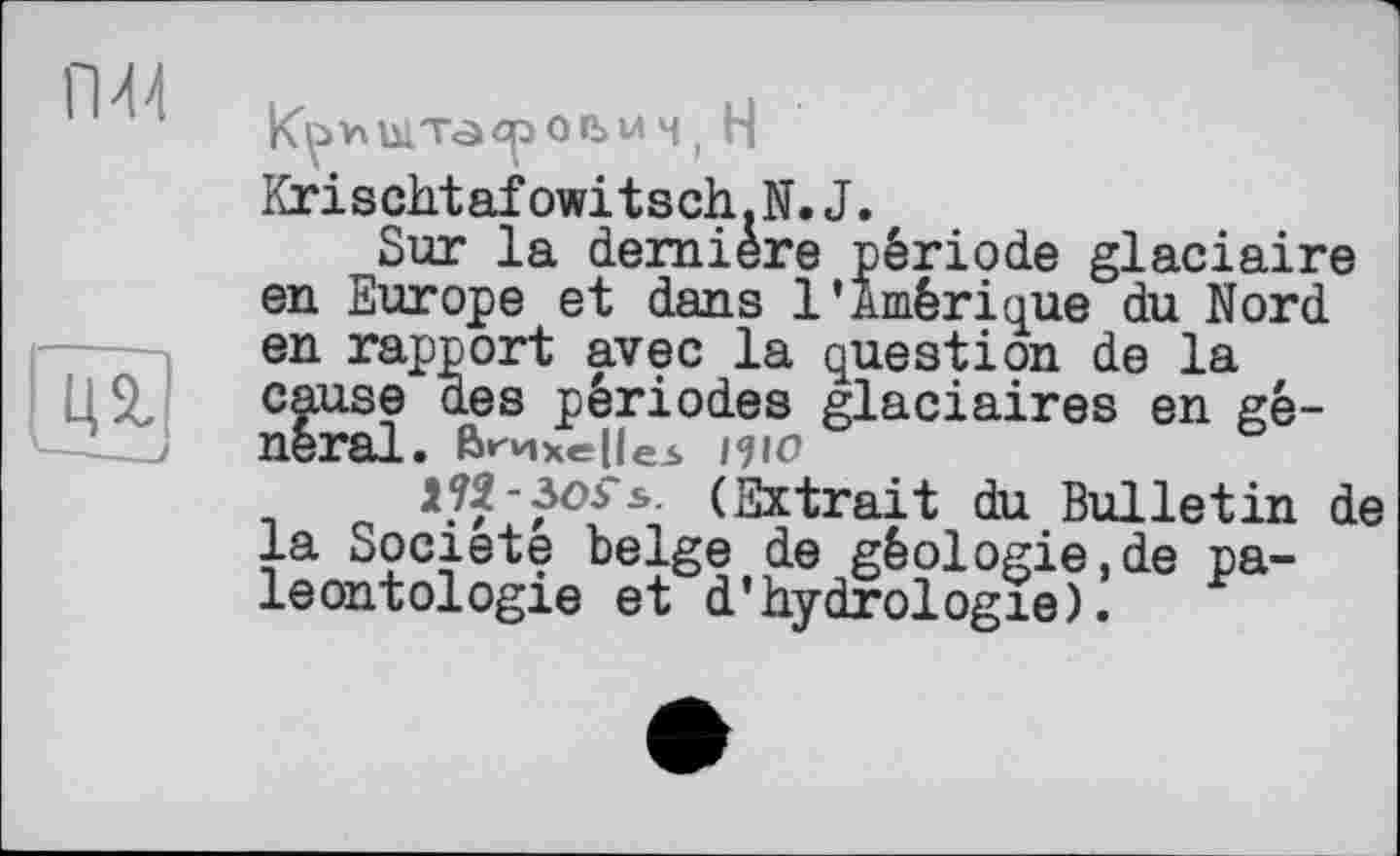 ﻿ГМ4

|К^> V\ ыта о n> U Ч ( H Krischtafowitsch.N.J.
Sur la dernière période glaciaire en Europe et dans l’Amérique du Nord en rapport avec la question de la cause des périodes glaciaires en général. Bruxelles ІЦО
H2-3oS*s. (Extrait du Bulletin de la Société belge de géologie,de paléontologie et d’hydrologie).